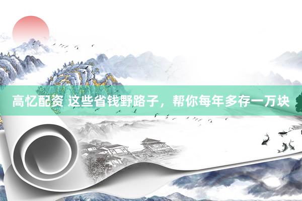 高忆配资 这些省钱野路子，帮你每年多存一万块