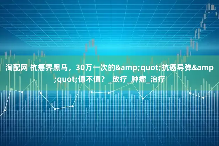 淘配网 抗癌界黑马，30万一次的&quot;抗癌导弹&quot;值不值？_放疗_肿瘤_治疗