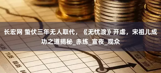 长宏网 蛰伏三年无人取代，《无忧渡》开虐，宋祖儿成功之道揭秘_赤练_宣夜_观众