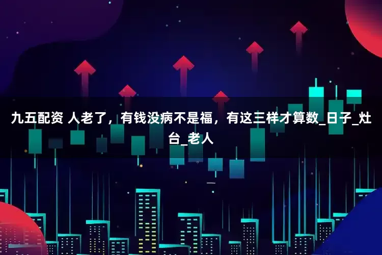 九五配资 人老了，有钱没病不是福，有这三样才算数_日子_灶台_老人