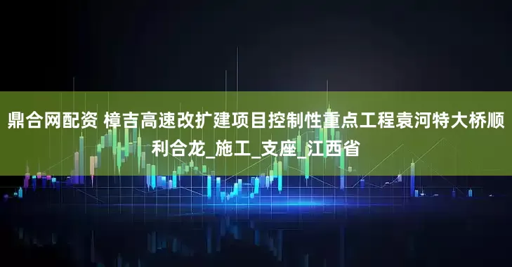 鼎合网配资 樟吉高速改扩建项目控制性重点工程袁河特大桥顺利合龙_施工_支座_江西省