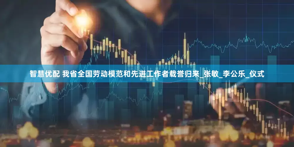 智慧优配 我省全国劳动模范和先进工作者载誉归来_张敏_李公乐_仪式