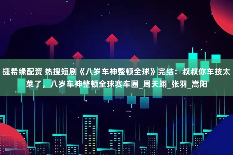 捷希缘配资 热搜短剧《八岁车神整顿全球》完结：叔叔你车技太菜了，八岁车神整顿全球赛车圈_周天翊_张羽_嵩阳