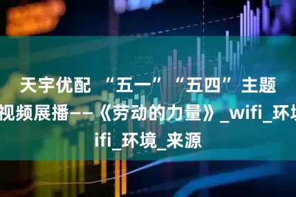 天宇优配  “五一” “五四” 主题公益微视频展播——《劳动的力量》_wifi_环境_来源