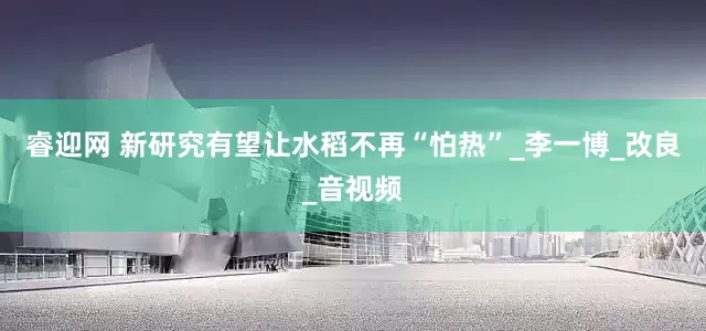 睿迎网 新研究有望让水稻不再“怕热”_李一博_改良_音视频