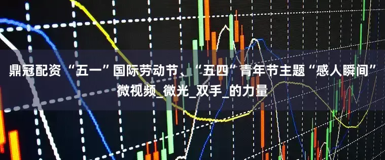 鼎冠配资 “五一”国际劳动节、“五四”青年节主题“感人瞬间”微视频_微光_双手_的力量