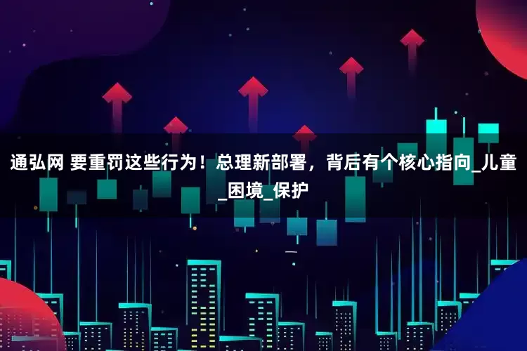 通弘网 要重罚这些行为！总理新部署，背后有个核心指向_儿童_困境_保护
