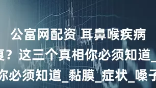 公富网配资 耳鼻喉疾病为何总反复？这三个真相你必须知道_黏膜_症状_嗓子
