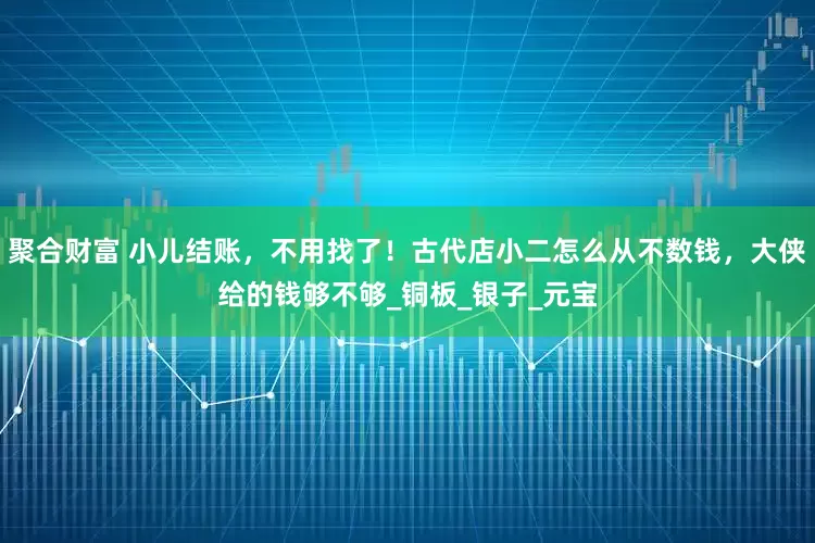聚合财富 小儿结账，不用找了！古代店小二怎么从不数钱，大侠给的钱够不够_铜板_银子_元宝