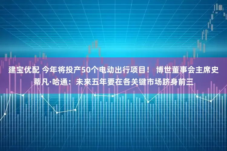 建宝优配 今年将投产50个电动出行项目！ 博世董事会主席史蒂凡·哈通：未来五年要在各关键市场跻身前三
