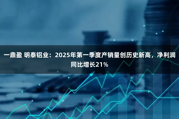 一鼎盈 明泰铝业：2025年第一季度产销量创历史新高，净利润同比增长21%