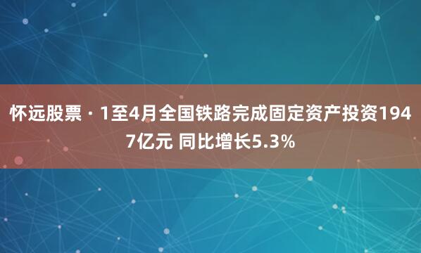 怀远股票 · 1至4月全国铁路完成固定资产投资1947亿元 同比增长5.3%