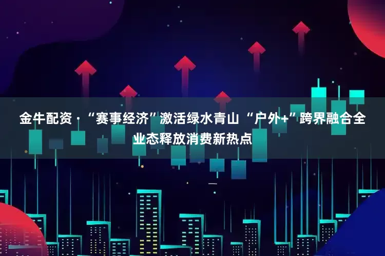 金牛配资 · “赛事经济”激活绿水青山 “户外+”跨界融合全业态释放消费新热点