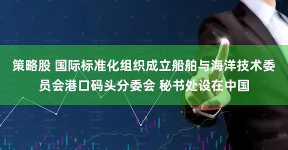 策略股 国际标准化组织成立船舶与海洋技术委员会港口码头分委会 秘书处设在中国