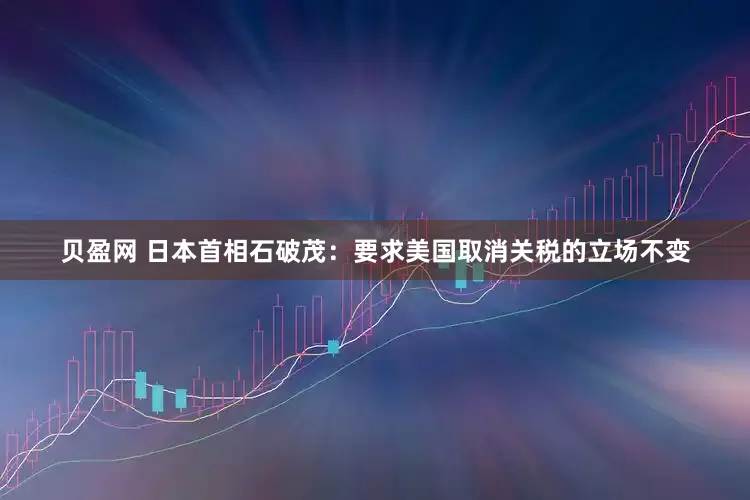 贝盈网 日本首相石破茂：要求美国取消关税的立场不变