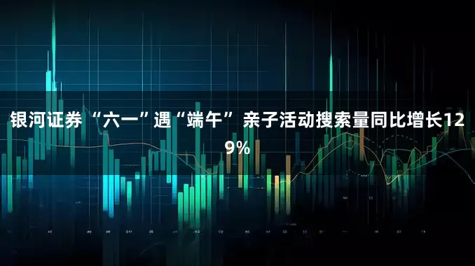 银河证券 “六一”遇“端午” 亲子活动搜索量同比增长129%