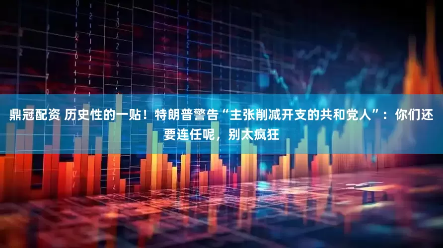鼎冠配资 历史性的一贴！特朗普警告“主张削减开支的共和党人”：你们还要连任呢，别太疯狂