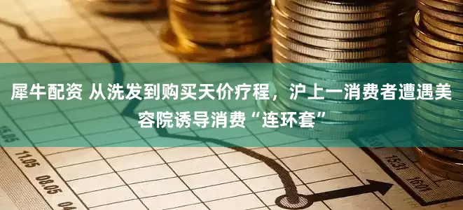 犀牛配资 从洗发到购买天价疗程，沪上一消费者遭遇美容院诱导消费“连环套”