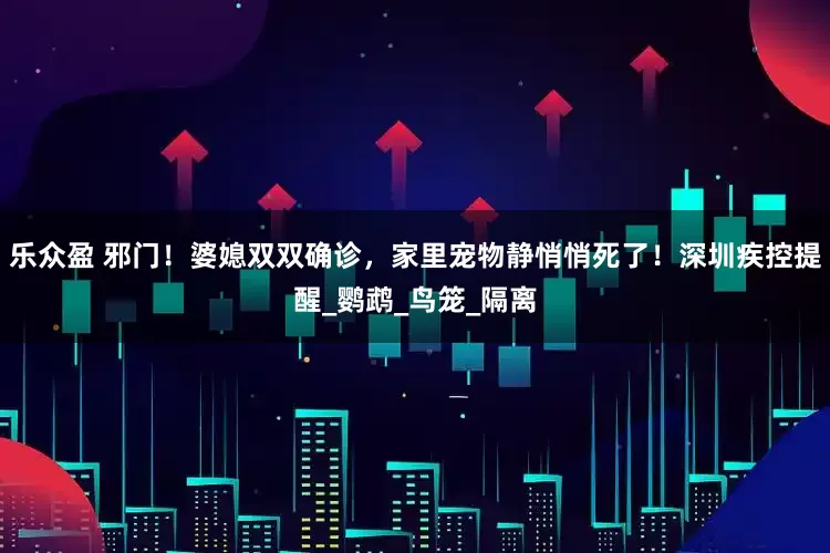 乐众盈 邪门！婆媳双双确诊，家里宠物静悄悄死了！深圳疾控提醒_鹦鹉_鸟笼_隔离