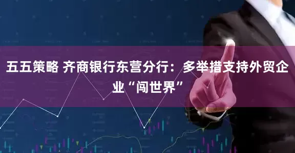 五五策略 齐商银行东营分行：多举措支持外贸企业“闯世界”