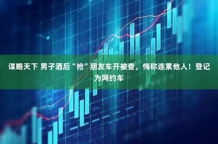谋略天下 男子酒后“抢”朋友车开被查，悔称连累他人！登记为网约车