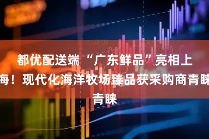 都优配送端 “广东鲜品”亮相上海！现代化海洋牧场臻品获采购商青睐