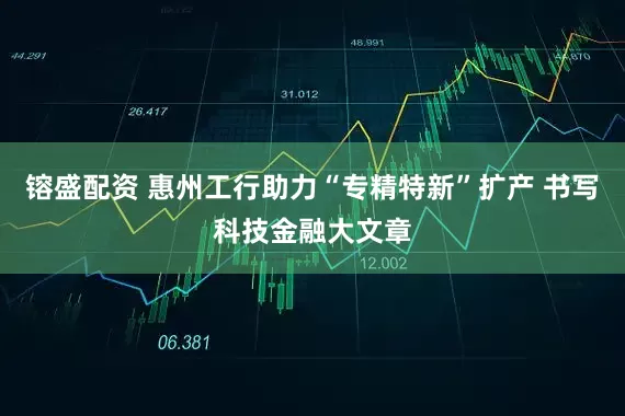 镕盛配资 惠州工行助力“专精特新”扩产 书写科技金融大文章
