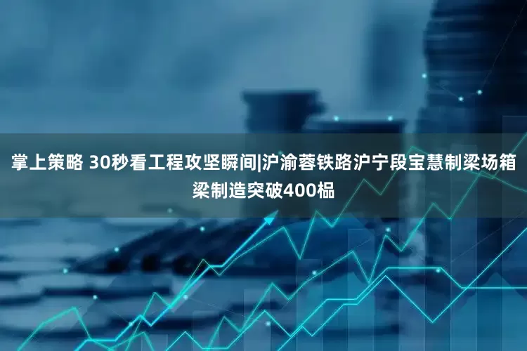 掌上策略 30秒看工程攻坚瞬间|沪渝蓉铁路沪宁段宝慧制梁场箱梁制造突破400榀
