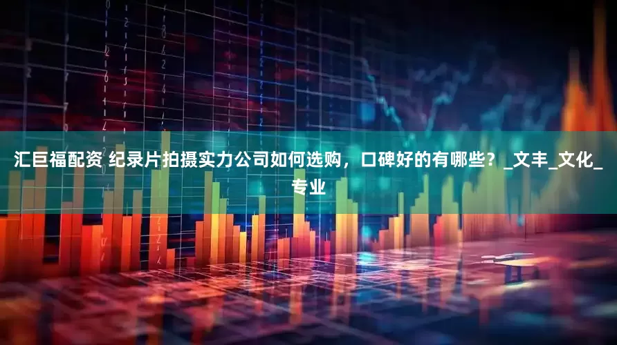 汇巨福配资 纪录片拍摄实力公司如何选购，口碑好的有哪些？_文丰_文化_专业