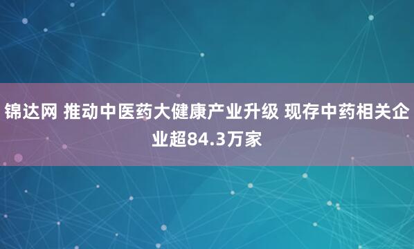 锦达网 推动中医药大健康产业升级 现存中药相关企业超84.3万家