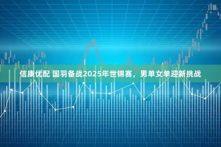 信康优配 国羽备战2025年世锦赛，男单女单迎新挑战
