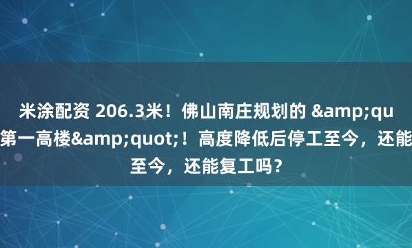 米涂配资 206.3米！佛山南庄规划的 &quot;南庄第一高楼&quot;！高度降低后停工至今，还能复工吗？