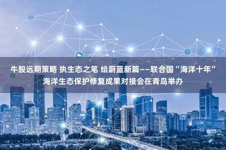 牛股远期策略 执生态之笔 绘蔚蓝新篇——联合国“海洋十年”海洋生态保护修复成果对接会在青岛举办