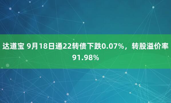 达道宝 9月18日通22转债下跌0.07%，转股溢价率91.98%