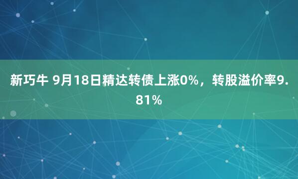 新巧牛 9月18日精达转债上涨0%，转股溢价率9.81%