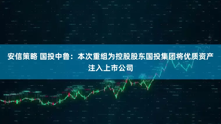 安信策略 国投中鲁：本次重组为控股股东国投集团将优质资产注入上市公司