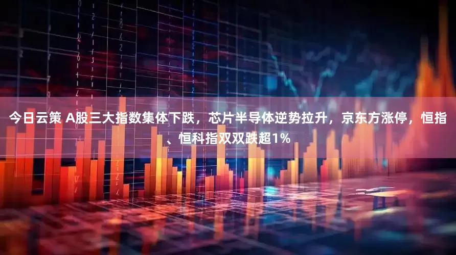 今日云策 A股三大指数集体下跌，芯片半导体逆势拉升，京东方涨停，恒指、恒科指双双跌超1%